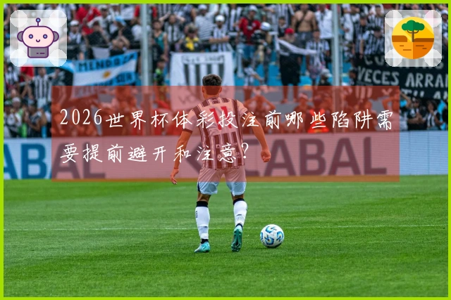 2026世界杯体彩投注前哪些陷阱需要提前避开和注意？