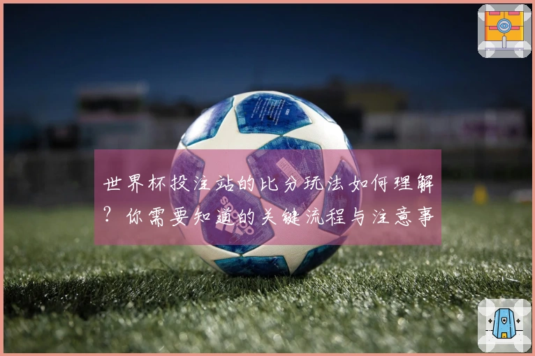 世界杯投注站的比分玩法如何理解？你需要知道的关键流程与注意事项