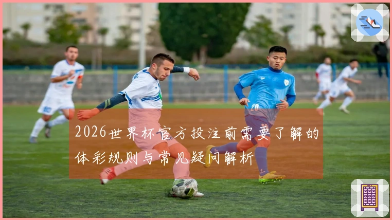 2026世界杯官方投注前需要了解的体彩规则与常见疑问解析